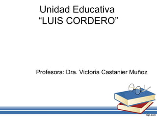 Unidad Educativa
“LUIS CORDERO”
Profesora: Dra. Victoria Castanier Muñoz
 