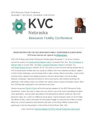 2015 Resource Family Conference
December 11 @ 3:00 pm - December 12 @ 4:30 pm
REGISTRATION FOR THE 2015 RESOURCE FAMILY CONFERENCE IS NOW OPEN!
KVC foster parents can register by clicking here.
KVC’s 2015 Resource Family Conference will take place December 11-12 at four locations
across the country: the Overland Park Marriott Hotel in Overland Park, Kan; The Cornhusker, A
Marriott Hotel in Lincoln, Neb.; the Hilton Lexington/Downtown Hotel in Lexington, Ky.;
and Glade Springs Resort in Daniels, W.Va. The event is a one-of-a-kind training opportunity for
KVC licensed foster families who are caring for children who have experienced abuse, neglect
or other family challenges, and are temporarily in state custody. Resource families, a term which
includes foster, adoptive and biological parents, will learn about topics such as handling
behavior challenges, repairing the effects of stress and trauma, and transition planning into
adulthood, while children enjoy fun activities like games, bouncy houses and talent shows. More
than 2,000 people participate in the conference each year.
Veteran newsman Dominic Carter will be the keynote speaker for the 2015 Resource Family
Conference. Carter, who was in foster care as a child, is one of the most compelling journalists
of his generation, and has been described as the best political reporter working in New York
television today. As a victim of childhood sexual abuse, Carter released a book on his life titled
‘No Momma’s Boy’, which chronicles his triumphant struggle to overcome his mother’s mental
illness as a chronic paranoid schizophrenic and years of shocking childhood abuse while
growing up in the housing projects in the notorious South Bronx, New York.
Learn more here: Keynote Speaker for KVC’s Annual Conference Announced
 