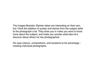 The images Brandon Stanton takes are interesting on their own,
but I think the addition of quotes and stories from the subject adds
to the photograph a lot. They draw you in make you want to know
more about the subject, and make you wonder what else he’s
discover about others he has photographed.
He uses colours, compositions, and locations to his advantage -
creating individual photographs.
 