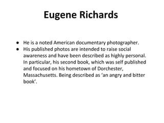Eugene Richards
● He is a noted American documentary photographer.
● His published photos are intended to raise social
awareness and have been described as highly personal.
In particular, his second book, which was self published
and focused on his hometown of Dorchester,
Massachusetts. Being described as ‘an angry and bitter
book’.
 