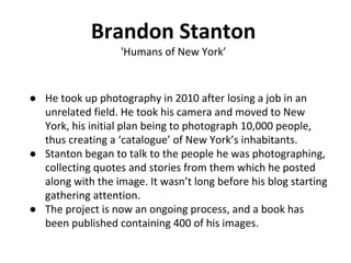 Brandon Stanton
'Humans of New York’
● He took up photography in 2010 after losing a job in an
unrelated field. He took his camera and moved to New
York, his initial plan being to photograph 10,000 people,
thus creating a ‘catalogue’ of New York’s inhabitants.
● Stanton began to talk to the people he was photographing,
collecting quotes and stories from them which he posted
along with the image. It wasn’t long before his blog starting
gathering attention.
● The project is now an ongoing process, and a book has
been published containing 400 of his images.
 