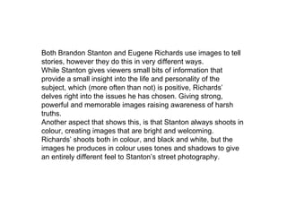 Both Brandon Stanton and Eugene Richards use images to tell
stories, however they do this in very different ways.
While Stanton gives viewers small bits of information that
provide a small insight into the life and personality of the
subject, which (more often than not) is positive, Richards’
delves right into the issues he has chosen. Giving strong,
powerful and memorable images raising awareness of harsh
truths.
Another aspect that shows this, is that Stanton always shoots in
colour, creating images that are bright and welcoming.
Richards’ shoots both in colour, and black and white, but the
images he produces in colour uses tones and shadows to give
an entirely different feel to Stanton’s street photography.
 