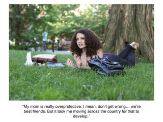 “My mom is really overprotective. I mean, don’t get wrong… we’re
best friends. But it took me moving across the country for that to
develop.”
 