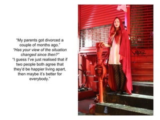 “My parents got divorced a
couple of months ago.”
“Has your view of the situation
changed since then?”
“I guess I’ve just realised that if
two people both agree that
they’d be happier living apart,
then maybe it’s better for
everybody.”
 