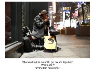 “She won’t talk to me until I get my shit together.”
“Who’s she?”
“Every man has a She.”
 