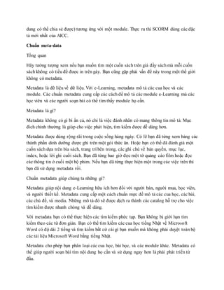 dung có thể chia sẻ được) tương ứng với một module. Thực ra thì SCORM dùng các đặc 
tả mới nhất của AICC. 
Chuẩn meta-data 
Tổng quan 
Hãy tưởng tượng xem nếu bạn muốn tìm một cuốn sách trên giá đầy sách mà mỗi cuốn 
sách không có tiều đề được in trên gáy. Bạn cũng gặp phải vấn đề này trong một thế giới 
không có metadata. 
Metadata là dữ liệu về dữ liệu. Với e-Learning, metadata mô tả các cua học và các 
module. Các chuẩn metadata cung cấp các cách để mô tả các module e-Learning mà các 
học viên và các người soạn bài có thể tìm thấy module họ cần. 
Metadata là gì? 
Metadata không có gì bí ẩn cả, nó chỉ là việc đánh nhãn có mang thông tin mô tả. Mục 
đích chính thường là giúp cho việc phát hiện, tìm kiếm được dễ dàng hơn. 
Metadata được dùng rộng rãi trong cuộc sống hàng ngày. Có lẽ bạn đã từng xem bảng các 
thành phần dinh dưỡng được ghi trên một gói thức ăn. Hoặc bạn có thể đã đánh giá một 
cuốn sách dựa trên bìa sách, trang trí bên trong, các ghi chú về bản quyền, mục lục, 
index, hoặc lời ghi cuối sách. Bạn đã từng bao giờ đọc một tờ quảng cáo film hoặc đọc 
các thông tin ở cuối một bộ phim. Nếu bạn đã từng thực hiện một trong các việc trên thì 
bạn đã sử dụng metadata rồi. 
Chuẩn metadata giúp chúng ta những gì? 
Metadata giúp nội dung e-Learning hữu ích hơn đối với người bán, người mua, học viên, 
và người thiết kế. Metadata cung cấp một cách chuẩn mực để mô tả các cua học, các bài, 
các chủ đề, và media. Những mô tả đó sẽ được dịch ra thành các catalog hỗ trợ cho việc 
tìm kiếm được nhanh chóng và dễ dàng. 
Với metadata bạn có thể thực hiện các tìm kiếm phức tạp. Bạn không bị giới hạn tìm 
kiếm theo các từ đơn giản. Bạn có thể tìm kiếm các cua học tiếng Nhật về Microsoft 
Word có độ dài 2 tiếng và tìm kiếm bất cứ cái gì bạn muốn mà không phải duyệt toàn bộ 
các tài liệu Microsoft Word bằng tiếng Nhật. 
Metadata cho phép bạn phân loại các cua học, bài học, và các module khác. Metadata có 
thể giúp người soạn bài tìm nội dung họ cần và sử dụng ngay hơn là phải phát triển từ 
đầu. 
 