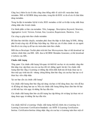 Cũng lưu ý thêm là các tổ chức cũng chưa thống nhất về cách viết: meta-data hoặc 
metadata. IMS và SCORM dùng meta-data, trong khi đó IEEE và đa số các tổ chức khác 
dùng metadata. 
Trong ba đặc tả metadata liệt kê ở trên, IEEE metadata có thể coi là đặc tả duy nhất được 
chứng nhận như là một chuẩn. 
Các thành phần cơ bản của metadata: Title, Language, Description, Keyword, Structure, 
Aggregation Level, Version, Format, Size, Location, Requirement, Duration, Cost. 
Các công cụ giúp tuân theo chuẩn metadata 
Để đảm bảo tính khả chuyển, metadata phải được thu thập và định dạng là XML, không 
phải là một công việc dễ để thực hiện bằng tay. Hiện tại, các tổ chức chuẩn và các người 
bán đã có các công cụ để tạo các meta-data tuân theo chuẩn. 
IMS đưa ra Developer Toolkit phát triển bởi Sun Microsystems. Bạn có thể download tại 
website chính thức của IMS. ADL đưa ra SCORM Metadata Generator, có thể download 
ở website của ADL. 
Chuẩn chất lượng 
Tổng quan: Các chuẩn chất lượng liên quan tới thiết kế cua học và các module cũng như 
khả năng truy cập được của các cua học đối với những người tàn tật. Các chuẩn chất 
lượng đảm bảo rằng e-Learning có những đặc điểm nhất định nào đó hoặc được tạo ra 
theo một quy trình nào đó - nhưng chúng không đảm bảo rằng các cua học bạn tạo ra sẽ 
được học viên chấp nhận. 
Tại sao bạn cần các chuẩn chất lượng? 
Các chuẩn chất lượng đảm bảo rằng nội dung của bạn có thể dùng được, học viên dễ đọc 
và dễ dùng nội dung bạn tạo ra. Nếu các chuẩn chất lượng không được đảm bảo thì bạn 
có thể mất học viên ngay từ những lần học đầu tiên. 
Các chuẩn chất lượng đảm bảo các đối tượng học tập không chỉ sử dụng lại được mà sử 
dụng được ngay từ những lần học đầu tiên. 
Các chuẩn thiết kế e-Learning: Chuẩn chất lượng thiết kế chính cho e-Learning là e- 
Learning Courseware Certification Standards của ASTD E-Learning Certification 
Institue. Certification Institue chứng nhận rằng các cua học e-Learning tuân theo một số 
 