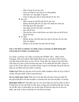 - Mất sự tương tác với học viên. 
- Giảm sự tương tác trực tiếp với các đồng nghiệp. 
- Phụ thuộc vào công nghệ và Internet. 
- Giảm kỹ năng giao tiếp và truyền đạt đối với học viên. 
Học viên: 
- Mất sự tương tác mặt đối mặt đối với giáo viên. 
- Không nhậ được phản hồi của giáo viên nhanh khi mình cần. 
- Khả năng giao tiếp cũng giảm. 
- Lạm dụng internet chơi game, xem phim,… 
- Học sinh dễ tự kỉ. 
- Nếu như học sinh có trình độ học trực tuyến chưa cao thì dễ bị bỏ, 
không theo kịp. 
Tri Thức: 
- Không cho học sinh thấy được trực tiếp các kết quả của việc thực 
hành, thí nghiệm. 
- Không có các kỹ năng liên quan đến vận động. 
Câu 2. Tìm hiểu và trình bày các chuẩn trong e-Learning, các định hướng phát 
triển tương lai về chuẩn e-Learning là gì? 
Các chuẩn e-Learning: Các chuẩn e-Learning như SCORM, AICC, IMS Content 
Packaging, IMS Accessibility, IMS Digital Repositories và gần đây là IMS Common 
Cartridge đang thu hút được sự chú ý rất lớn. Trong phần này, chúng tôi giải thích thực 
chất chúng là gì, đưa ra một cách nhìn tổng quan về các chuẩn phổ biến nhất. Chúng tôi 
cũng chỉ cho các bạn thấy tại sao chuẩn lại quan trọng và các bạn phải làm gì để chọn lựa 
đúng các sản phẩm tuân theo chuẩn e-Learning. 
Chuẩn là gì? Phần này giúp bạn trả lời câu hỏi chuẩn (standard) chính xác là gì và đâu là 
sự khác biệt giữa chuẩn và đặc tả (specification). 
Tại sao chuẩn quan trọng? Phần này chỉ cho bạn thấy tầm quan trọng của chuẩn khi 
bạn quyết định phát triển một sản phẩm e-Learning hoặc mua một sản phẩm e-Learning. 
Định nghĩa chuẩn ISO định nghĩa như sau: "Các thoả thuận trên văn bản chứa các đặc tả 
kĩ thuật hoặc các tiêu chí chính xác khác được sử dụng một cách thống nhất như các luật, 
các chỉ dẫn, hoặc các định nghĩa của các đặc trưng, để đảm bảo rằng các vật liệu, sản 
phẩm, quá trình, và dịch vụ phù hợp với mục đích của chúng". 
 