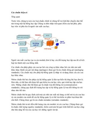 Các chuẩn hi ện có 
Tổng quan 
Trước tiên, chúng ta xem các loại chuẩn chính và chúng hỗ trợ tính khả chuyển như thế 
nào trong một hệ thống học tập. Chúng ta nhìn nhận trên quan điểm của hai phía, phía 
học viên và phía kia là người sản xuất cua học. 
Người sản xuất cua học tạo ra các module đơn lẻ hay các đối tượng học tập sau đó sẽ tích 
hợp lại thành một cua thống nhất. 
Các chuẩn cho phép ghép các cua tạo bởi các công cụ khác nhau bởi các nhà sản xuất 
khác nhau thành các gói nội dung (packages) được gọi là các chuẩn đóng gói (packaging 
standards). Các chuẩn này cho phép hệ thống quản lý nhập và sử dụng được các các cua 
học khác nhau. 
Nhóm chuẩn thứ hai cho phép các hệ thống quản lý đào tạo hiển thị từng bài học đơn lẻ. 
Hơn nữa, có thể theo dõi được kết quả kiểm tra của học viên, quá trình học tập của học 
viên. Những chuẩn như thế được gọi là chuẩn trao đổi thông tin (communication 
standards), chúng quy định đối tượng học tập và hệ thống quản lý trao đổi thông tin với 
nhau như thế nào. 
Nhóm chuẩn thứ ba quy định cách mà các nhà sản xuất nội dung có thể mô tả các cua học 
và các module của mình để các hệ thống quản lý có thể tìm kiếm và phân loại được khi 
cần thiết. Chúng được gọi là các chuẩn metadata (metadata standards). 
Nhóm chuẩn thứ tư nói đến chất lượng của các module và các cua học. Chúng được gọi 
là chuẩn chất lượng (quality standards), kiểm soát toàn bộ quá trình thiết kế cua học cũng 
như khả năng hỗ trợ của cua học với những người tàn tật. 
 