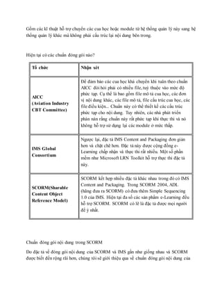 Gồm các kĩ thuật hỗ trợ chuyển các cua học hoặc module từ hệ thống quản lý này sang hệ 
thống quản lý khác mà không phải cấu trúc lại nội dung bên trong. 
Hiện tại có các chuẩn đóng gói nào? 
Tổ chức Nhận xét 
AICC 
(Aviation Industry 
CBT Committee) 
Để đảm bảo các cua học khả chuyển khi tuân theo chuẩn 
AICC đòi hỏi phải có nhiều file, tuỳ thuộc vào mức độ 
phức tạp. Cụ thể là bao gồm file mô tả cua học, các đơn 
vị nội dung khác, các file mô tả, file cấu trúc cua học, các 
file điều kiện... Chuẩn này có thể thiết kế các cấu trúc 
phức tạp cho nội dung. Tuy nhiên, các nhà phát triển 
phàn nàn rằng chuẩn này rất phức tạp khi thực thi và nó 
không hỗ trợ sử dụng lại các module ở mức thấp. 
IMS Global 
Consortium 
Ngược lại, đặc tả IMS Content and Packaging đơn giản 
hơn và chặt chẽ hơn. Đặc tả này được cộng đồng e- 
Learning chấp nhận và thực thi rất nhiều. Một số phần 
mềm như Microsoft LRN Toolkit hỗ trợ thực thi đặc tả 
này. 
SCORM(Sharable 
Content Object 
Reference Model) 
SCORM kết hợp nhiều đặc tả khác nhau trong đó có IMS 
Content and Packaging. Trong SCORM 2004, ADL 
(hãng đưa ra SCORM) có đưa thêm Simple Sequencing 
1.0 của IMS. Hiện tại đa số các sản phẩm e-Learning đều 
hỗ trợ SCORM. SCORM có lẽ là đặc tả được mọi người 
để ý nhất. 
Chuẩn đóng gói nội dung trong SCORM 
Do đặc tả về đóng gói nội dung của SCORM và IMS gần như giống nhau và SCORM 
được biết đến rộng rãi hơn, chúng tôi sẽ giới thiệu qua về chuẩn đóng gói nội dung của 
 