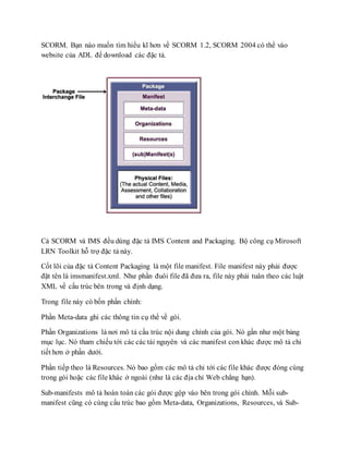 SCORM. Bạn nào muốn tìm hiểu kĩ hơn về SCORM 1.2, SCORM 2004 có thể vào 
website của ADL để download các đặc tả. 
Cả SCORM và IMS đều dùng đặc tả IMS Content and Packaging. Bộ công cụ Mirosoft 
LRN Toolkit hỗ trợ đặc tả này. 
Cốt lõi của đặc tả Content Packaging là một file manifest. File manifest này phải được 
đặt tên là imsmanifest.xml. Như phần đuôi file đã đưa ra, file này phải tuân theo các luật 
XML về cấu trúc bên trong và định dạng. 
Trong file này có bốn phần chính: 
Phần Meta-data ghi các thông tin cụ thể về gói. 
Phần Organizations là nơi mô tả cấu trúc nội dung chính của gói. Nó gần như một bảng 
mục lục. Nó tham chiếu tới các các tài nguyên và các manifest con khác được mô tả chi 
tiết hơn ở phần dưới. 
Phần tiếp theo là Resources. Nó bao gồm các mô tả chỉ tới các file khác được đóng cùng 
trong gói hoặc các file khác ở ngoài (như là các địa chỉ Web chẳng hạn). 
Sub-manifests mô tả hoàn toàn các gói được gộp vào bên trong gói chính. Mỗi sub-manifest 
cũng có cùng cấu trúc bao gồm Meta-data, Organizations, Resources, và Sub- 
 