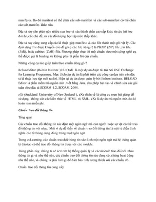 manifests. Do đó manifest có thể chứa các sub-manifest và các sub-manifest có thể chứa 
các sub-manifes khác nữa. 
Đặc tả này cho phép gộp nhiều cua học và các thành phần cao cấp khác từ các bài học 
đơn lẻ, các chủ đề, và các đối tượng học tập mức thấp khác. 
Đặc tả này cũng cung cấp các kĩ thuật gộp manifest và các file thành một gói vật lý. Các 
định dạng file được khuyến cáo để ghép các file riêng rẽ là PKZIP (ZIP) file, Jar file 
(JAR), hoặc cabinet (CAB) file. Phương pháp thực thi một chuẩn theo một công nghệ cụ 
thể được gọi là binding và không phải là phần lõi của chuẩn. 
Những công cụ nào giúp tuân theo chuẩn đóng gói? 
ReloadEditor (Bolton Institute )RELOAD là một dự án được tài trợ bởi JISC Exchange 
for Learning Programme. Mục đích của dự án là phát triển các công cụ dựa trên các đặc 
tả kĩ thuật học tập mới ra đời. Hiện tại dự án được quản lý bởi Bolton Institute. RELOAD 
Editor là phần mềm mã nguồn mở , viết bằng Java, cho phép bạn tạo và chỉnh sửa các gói 
tuân theo đặc tả SCORM 1.2, SCORM 2004. 
eXe (Auckland University of New Zealand ). eXe thiên về là công cụ soạn bài giảng dễ 
sử dụng, không cần các kiến thức về HTML và XML. eXe là dự án mã nguồn mở, do đó 
hoàn toàn miễn phí. 
Chuẩn trao đổi thông tin 
Tổng quan 
Các chuẩn trao đổi thông tin xác định một ngôn ngữ mà con người hoặc sự vật có thể trao 
đổi thông tin với nhau. Một ví dụ dễ thấy về chuẩn trao đổi thông tin là một từ điển định 
nghĩa các từ thông dụng dùng trong một ngôn ngữ. 
Trong e-Learning, các chuẩn trao đổi thông tin xác định một ngôn ngữ mà hệ thống quản 
lý đào tạo có thể trao đổi thông tin được với các module. 
Trong phần này, chúng ta sẽ xem xét hệ thống quản lý và các module trao đổi với nhau 
thông tin gì và như thế nào, các chuẩn trao đổi thông tin nào đang có, chúng hoạt động 
như thế nào, và chúng ta phải làm gì để đảm bảo tính tương thích với các chuẩn đó. 
Chuẩn trao đổi thông tin cung cấp: 
 
