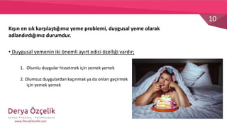 10
www.DeryaOzcelik.com
• Duygusal yemenin iki önemli ayırt edici özelliği vardır;
Kışın en sık karşılaştığımız yeme problemi, duygusal yeme olarak
adlandırdığımız durumdur.
1. Olumlu duygular hissetmek için yemek yemek
2. Olumsuz duygulardan kaçınmak ya da onları geçirmek
için yemek yemek
 