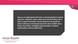 2
www.DeryaOzcelik.com
Kışın şu en soğuk günlerinde kalın ve kat kat giysilerin ardında
yaşıyoruz. Giysilerin ardına saklanmak, kiloyla derdiniz varsa
kışın en güzel tarafı belki. Yine de bazılarınız için giysilerin
ardına saklanıyor olmak başlı başına bir sıkıntı olabilir. Buna
ihtiyaç duymaktan, istediğinizi giyememekten, kendinizi
kısıtlamaktan sıkılmış olabilirsiniz.
 