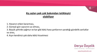 4
www.DeryaOzcelik.com
Kış ayları pek çok bakımdan tetikleyici
olabiliyor
1. Havanın erken kararması,
2. Güneşli gün sayısının az olması,
3. Büyük şehirde yağmur ve kar gibi kötü hava şartlarının yarattığı gündelik zorluklar
ve stres,
4. Kışın kendinizi çok daha kötü hissetmesi
 