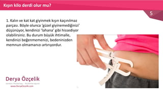 5
www.DeryaOzcelik.com
Kışın kilo derdi olur mu?
1. Kalın ve kat kat giyinmek kışın kaçınılmaz
parçası. Böyle olunca ‘güzel giyinemediğinizi’
düşünüyor, kendinizi ‘lahana’ gibi hissediyor
olabilirsiniz. Bu durum büyük ihtimalle,
kendinizi beğenmemenizi, bedeninizden
memnun olmamanızı artırıyordur.
 