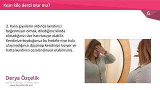 6
www.DeryaOzcelik.com
2. Kalın giysilerin ardında kendinizi
beğenmiyor olmak, dilediğiniz kiloda
olmadığınızı size hatırlatıyor olabilir.
Kendinize koyduğunuz bu hedefe niye hala
ulaşmadığınızı düşünüp kendinize kızıyor ve
hatta kendinizi cezalandırıyor olabilirsiniz.
Kışın kilo derdi olur mu?
 