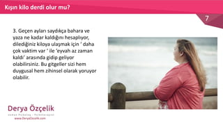 7
www.DeryaOzcelik.com
3. Geçen ayları saydıkça bahara ve
yaza ne kadar kaldığını hesaplıyor,
dilediğiniz kiloya ulaşmak için ‘ daha
çok vaktim var ‘ ile ‘eyvah az zaman
kaldı’ arasında gidip geliyor
olabilirsiniz. Bu gitgeller sizi hem
duygusal hem zihinsel olarak yoruyor
olabilir.
Kışın kilo derdi olur mu?
 