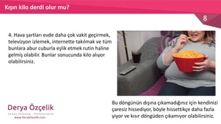8
www.DeryaOzcelik.com
KENDİMİZE GÜVENEMEYİZ,
İNİSİYATİF ALAMAYIZ,
KARAR VEREMEYİZ.
KENDİMİZİ
SAVUNAMAZ,
HEP
BAŞKALARINI
MEMNUN
ETMEYE
ÇALIŞIR VE
ONLARA
BAĞIMLI HALE
GELİRİZ.
ÖFKE, ÜZÜNTÜ
VE
HAYALKIRIKLIĞI
HİSSEDERİZ.
Kışın kilo derdi olur mu?
4. Hava şartları evde daha çok vakit geçirmek,
televizyon izlemek, internette takılmak ve tüm
bunlara abur cuburla eşlik etmek rutin haline
gelmiş olabilir. Bunlar sonucunda kilo alıyor
olabilirsiniz.
Bu döngünün dışına çıkamadığınız için kendinizi
çaresiz hissediyor, böyle hissettikçe daha fazla
yiyor ve kısır döngüden çıkamıyor olabilirsiniz.
 