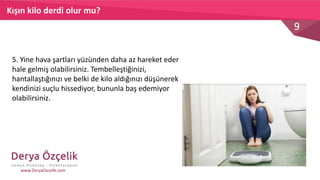 9
www.DeryaOzcelik.com
5. Yine hava şartları yüzünden daha az hareket eder
hale gelmiş olabilirsiniz. Tembelleştiğinizi,
hantallaştığınızı ve belki de kilo aldığınızı düşünerek
kendinizi suçlu hissediyor, bununla baş edemiyor
olabilirsiniz.
Kışın kilo derdi olur mu?
 