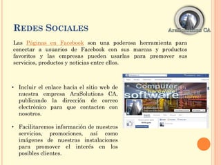 REDES SOCIALES
Las Páginas en Facebook son una poderosa herramienta para
conectar a usuarios de Facebook con sus marcas y productos
favoritos y las empresas pueden usarlas para promover sus
servicios, productos y noticias entre ellos.
• Incluir el enlace hacia el sitio web de
nuestra empresa AraSolutions CA,
publicando la dirección de correo
electrónico para que contacten con
nosotros.
• Facilitaremos información de nuestros
servicios, promociones, así como
imágenes de nuestras instalaciones
para promover el interés en los
posibles clientes.
 