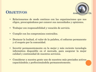 OBJETIVOS
• Relacionarnos de modo continuo con las organizaciones que nos
eligen, preocupándonos por conocer sus necesidades y opiniones.
• Trabajar con responsabilidad y vocación de servicio.
• Cumplir con los compromisos contraídos.
• Destacar la lealtad, el valor de la palabra, el esfuerzo permanente
y el respeto por la comunidad.
• Invertir permanentemente en la mejor y más reciente tecnología
informática disponible en el mercado, para asegurar la mejor
calidad y continuidad de nuestros servicios.
• Considerar a nuestra gente uno de nuestros más preciados activos
capacitándola y perfeccionándola permanentemente.
 