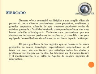 MERCADO
Nuestra oferta comercial va dirigida a una amplia clientela
potencial, tanto clientes particulares como pequeñas, medianas y
grandes empresas, además de que nuestros productos serán de
máxima garantía y fiabilidad teniendo como premisa ofrecer una muy
buena relación calidad-precio. Teniendo unos proveedores que nos
abastezcan de buenos productos de hardware, y consolidar un gran
equipo de desarrolladores de software, en un breve espacio de tiempo.
El gran problema de los negocios que se basan en la venta
productos de nueva tecnología, especialmente ordenadores, es el
tener un buen servicio técnico que satisfaga todas las dudas y
problemas que tengan los clientes. La debilidad en el servicio técnico
y el mantenimiento es el talón de Aquiles de muchos negocios de
informática.
 