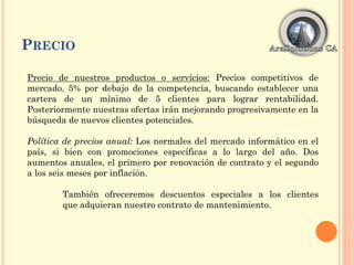 PRECIO
Precio de nuestros productos o servicios: Precios competitivos de
mercado. 5% por debajo de la competencia, buscando establecer una
cartera de un mínimo de 5 clientes para lograr rentabilidad.
Posteriormente nuestras ofertas irán mejorando progresivamente en la
búsqueda de nuevos clientes potenciales.
Política de precios anual: Los normales del mercado informático en el
país, si bien con promociones específicas a lo largo del año. Dos
aumentos anuales, el primero por renovación de contrato y el segundo
a los seis meses por inflación.
También ofreceremos descuentos especiales a los clientes
que adquieran nuestro contrato de mantenimiento.
 