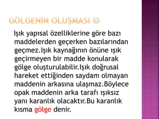 Işık yapısal özelliklerine göre bazı
maddelerden geçerken bazılarından
geçmez.Işık kaynağının önüne ışık
geçirmeyen bir madde konularak
gölge oluşturulabilir.Işık doğrusal
hareket ettiğinden saydam olmayan
maddenin arkasına ulaşmaz.Böylece
opak maddenin arka tarafı ışıksız
yanı karanlık olacaktır.Bu karanlık
kısma gölge denir.
 