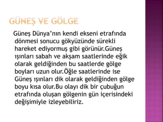 Güneş Dünya’nın kendi ekseni etrafında
dönmesi sonucu gökyüzünde sürekli
hareket ediyormuş gibi görünür.Güneş
ışınları sabah ve akşam saatlerinde eğik
olarak geldiğinden bu saatlerde gölge
boyları uzun olur.Öğle saatlerinde ise
Güneş ışınları dik olarak geldiğinden gölge
boyu kısa olur.Bu olayı dik bir çubuğun
etrafında oluşan gölgenin gün içerisindeki
değişimiyle izleyebiliriz.
 