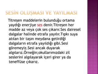 Titreşen maddelerin bulunduğu ortama
yaydığı enerjiye ses denir.Titreşen her
madde az veya çok ses çıkarır.Ses dairesel
dalgalar halinde etrafa yayılır.Tıpkı suya
atılan bir taşın meydana getirdiği
dalgaların etrafa yayıldığı gibi.Sesi
göremeyiz.Sesi ancak duyarak
algılarız.Örneğin;okullarımızdaki zil
seslerini algılayarak içeri girer ya da
teneffüse çıkarız.
 