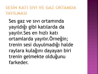 Ses gaz ve sıvı ortamında
yayıldığı gibi katılarda da
yayılır.Ses en hızlı katı
ortamlarda yayılır.Örneğin;
trenin sesi duyulmadığı halde
raylara kulağını dayayan biri
trenin gelmekte olduğunu
farkeder.
 