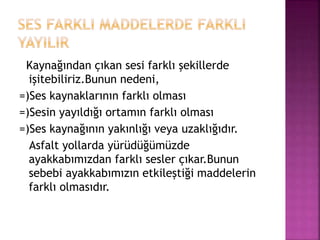 Kaynağından çıkan sesi farklı şekillerde
işitebiliriz.Bunun nedeni,
=)Ses kaynaklarının farklı olması
=)Sesin yayıldığı ortamın farklı olması
=)Ses kaynağının yakınlığı veya uzaklığıdır.
Asfalt yollarda yürüdüğümüzde
ayakkabımızdan farklı sesler çıkar.Bunun
sebebi ayakkabımızın etkileştiği maddelerin
farklı olmasıdır.
 