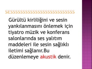 Gürültü kirliliğini ve sesin
yankılanmasını önlemek için
tiyatro müzik ve konferans
salonlarında ses yalıtım
maddeleri ile sesin sağlıklı
iletimi sağlanır.Bu
düzenlemeye akustik denir.
 