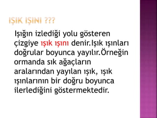 Işığın izlediği yolu gösteren
çizgiye ışık ışını denir.Işık ışınları
doğrular boyunca yayılır.Örneğin
ormanda sık ağaçların
aralarından yayılan ışık, ışık
ışınlarının bir doğru boyunca
ilerlediğini göstermektedir.
 