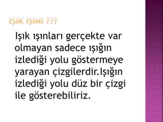 Işık ışınları gerçekte var
olmayan sadece ışığın
izlediği yolu göstermeye
yarayan çizgilerdir.Işığın
izlediği yolu düz bir çizgi
ile gösterebiliriz.
 