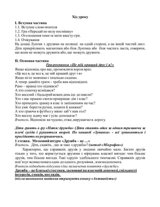 Хід уроку
І. Вступна частина
1.1. Вступне слово вчителя
1.2. Гра «Передай по колу посмішку»
1.3. Оголошення теми та мети квесту-гри.
1.4. Очікування
На дошці Лунтик з друзями на полянці на одній стороні, а на іншій чистий лист.
Діти прикріпляють магнитики або біля Лунтика або біля чистого листа, говорячи,
що вони не можуть дружити або, що можуть дружити.
ІІ. Основна частина
Гра-розминка «Це мій кращий друг і я!»
Якщо відповідь про вас, промовляєм хором враз:
«Це все я, це все я, це мій кращий друг і я»
Якщо ні-то мовчимо і тихенько сидимо.
А тепер давайте грати – треба вам відповідати.
Рано – вранці хто піднявся?
А хто сонечкувсміхався?
Хто веселий і бадьорийкожендень іде до школи?
Хто з вас працею своєюприкрашає дім і клас?
Хто приходить зранку в клас із запізненням на час?
Хто уміє берегти ручки, зошити й книжки?
А хто граючи в футбол у вікно заб’єнам гол?
Хто веселу вдачу має і усім допомагає?
Вчитель. Відповіли ви чудово, отже, вирушаємо в дорогу.
Діти грають в гру «Потяг дружби» (Діти стають один за одним тримаючи за
плечі сусіда і рухаються вперед. По команді «Зупинка» - всі зупиняються і
присідають нерозриваючись.
1 стежка. Мозковийштурм «Дружба – це …»
Вчитель. Діти, скажіть , що ж таке «дружба»? (метод«Мікрофон»)
Характерно, що справжніх друзів у людини звичайно мало. Багато друзів
тільки у того, хто користується друзями з міркувань власної вигоди: чим більше
друзів, тим більше вигоди. Такі «друзі» здебільшого тимчасові. Справжніх друзів
пов’язуєвелика повага один до одного, розуміння , взаємодопомога.
Вчитель підводитьпідсумки ідає визначення поняття «дружба».
Дружба – це близькістосунки,заснованіна взаємній допомозі,спільності
інтересів, смаків, поглядів.
(після виконання завдання отримуютьознаку«Активність»)
 