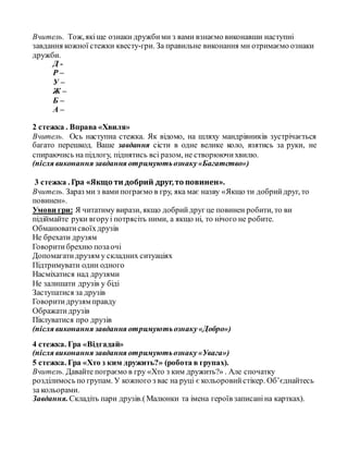 Вчитель. Тож,якіще ознаки дружбими з вами взнаємо виконавши наступні
завдання кожної стежки квесту-гри. За правильне виконання ми отримаємо ознаки
дружби.
Д -
Р –
У –
Ж –
Б –
А –
2 стежка . Вправа «Хвиля»
Вчитель. Ось наступна стежка. Як відомо, на шляху мандрівників зустрічається
багато перешкод. Ваше завдання сісти в одне велике коло, взятись за руки, не
спираючись на підлогу, піднятись всі разом, не створюючихвилю.
(після виконання завдання отримуютьознаку«Багатство»)
3 стежка . Гра «Якщо ти добрий друг,то повинен».
Вчитель. Зараз ми з вами пограємо в гру, яка має назву «Якщо ти добрийдруг, то
повинен».
Умови гри: Я читатиму вирази, якщо добрийдруг це повинен робити, то ви
підіймайте руки вгоруі потрясіть ними, а якщо ні, то нічого не робите.
Обманюватисвоїхдрузів
Не брехати друзям
Говорити брехню позаочі
Допомагатидрузям у складних ситуаціях
Підтримувати один одного
Насміхатися над друзями
Не залишати друзів у біді
Заступатися за друзів
Говоритидрузям правду
Ображатидрузів
Піклуватися про друзів
(після виконання завдання отримуютьознаку«Добро»)
4 стежка. Гра «Відгадай»
(після виконання завдання отримуютьознаку«Увага»)
5 стежка. Гра «Хто з ким дружить?» (робота в групах).
Вчитель. Давайте пограємо в гру «Хто з ким дружить?» . Але спочатку
розділимось по групам. У кожного з вас на руці є кольоровийстікер. Об’єднайтесь
за кольорами.
Завдання.Складіть пари друзів.(Малюнки та імена героїв записаніна картках).
 
