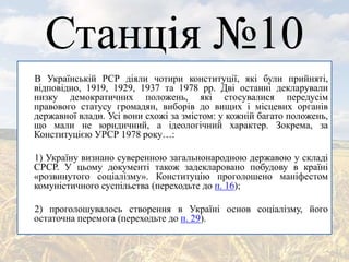 Станція №10
В Українській РСР діяли чотири конституції, які були прийняті,
відповідно, 1919, 1929, 1937 та 1978 рр. Дві останні декларували
низку демократичних положень, які стосувалися передусім
правового статусу громадян, виборів до вищих і місцевих органів
державної влади. Усі вони схожі за змістом: у кожній багато положень,
що мали не юридичний, а ідеологічний характер. Зокрема, за
Конституцією УРСР 1978 року…:
1) Україну визнано суверенною загальнонародною державою у складі
СРСР. У цьому документі також задекларовано побудову в країні
«розвинутого соціалізму». Конституцію проголошено маніфестом
комуністичного суспільства (переходьте до п. 16);
2) проголошувалось створення в Україні основ соціалізму, його
остаточна перемога (переходьте до п. 29).
 