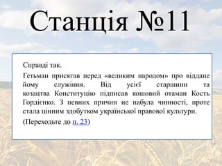 Станція №11
Справді так.
Гетьман присягав перед «великим народом» про віддане
йому служіння. Від усієї старшини та
козацтва Конституцію підписав кошовий отаман Кость
Гордієнко. З певних причин не набула чинності, проте
стала цінним здобутком української правової культури.
(Переходьте до п. 23)
 