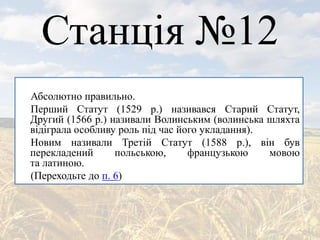 Станція №12
Абсолютно правильно.
Перший Статут (1529 р.) називався Старий Статут,
Другий (1566 р.) називали Волинським (волинська шляхта
відіграла особливу роль під час його укладання).
Новим називали Третій Статут (1588 р.), він був
перекладений польською, французькою мовою
та латиною.
(Переходьте до п. 6)
 