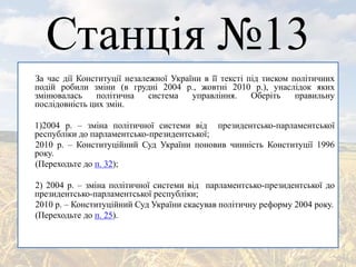 Станція №13
За час дії Конституції незалежної України в її тексті під тиском політичних
подій робили зміни (в грудні 2004 р., жовтні 2010 р.), унаслідок яких
змінювалась політична система управління. Оберіть правильну
послідовність цих змін.
1)2004 р. – зміна політичної системи від президентсько-парламентської
республіки до парламентсько-президентської;
2010 р. – Конституційний Суд України поновив чинність Конституції 1996
року.
(Переходьте до п. 32);
2) 2004 р. – зміна політичної системи від парламентсько-президентської до
президентсько-парламентської республіки;
2010 р. – Конституційний Суд України скасував політичну реформу 2004 року.
(Переходьте до п. 25).
 