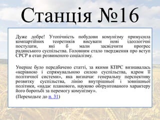 Станція №16
Дуже добре! Утопічність побудови комунізму примусила
компартійних теоретиків висувати нові ідеологічні
постулати, які б мали засвідчити прогрес
радянського суспільства. Головним стало твердження про вступ
СРСР в етап розвиненого соціалізму.
Уперше було передбачено статті, за якими КПРС визнавалась
«керівною і спрямувальною силою суспільства, ядром її
політичної системи», яка визначає генеральну перспективу
розвитку суспільства, лінію внутрішньої і зовнішньої
політики, «надає планового, науково обґрунтованого характеру
його боротьбі за перемогу комунізму».
(Переходьте до п. 31)
 