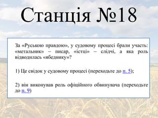 Станція №18
За «Руською правдою», у судовому процесі брали участь:
«метальник» – писар, «істці» – слідчі, а яка роль
відводилась «ябеднику»?
1) Це свідок у судовому процесі (переходьте до п. 5);
2) він виконував роль офіційного обвинувача (переходьте
до п. 9)
 