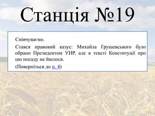 Станція №19
Співчуваємо.
Стався правовий казус: Михайла Грушевського було
обрано Президентом УНР, але в тексті Конституції про
цю посаду не йшлося.
(Поверніться до п. 4)
 
