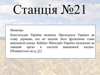 Станція №21
Помилка.
Конституція України визначає Президента України як
главу держави, але не наділяє його функціями глави
виконавчої влади. Кабінет Міністрів України визначено як
«вищий орган в системі виконавчої влади».
(Поверніться до п. 31)
 