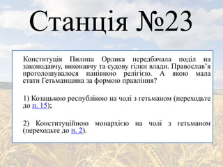 Станція №23
Конституція Пилипа Орлика передбачала поділ на
законодавчу, виконавчу та судову гілки влади. Православ’я
проголошувалося панівною релігією. А якою мала
стати Гетьманщина за формою правління?
1) Козацькою республікою на чолі з гетьманом (переходьте
до п. 15);
2) Конституційною монархією на чолі з гетьманом
(переходьте до п. 2).
 