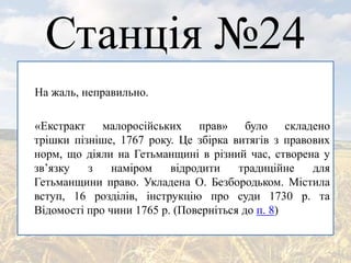 Станція №24
На жаль, неправильно.
«Екстракт малоросійських прав» було складено
трішки пізніше, 1767 року. Це збірка витягів з правових
норм, що діяли на Гетьманщині в різний час, створена у
зв’язку з наміром відродити традиційне для
Гетьманщини право. Укладена О. Безбородьком. Містила
вступ, 16 розділів, інструкцію про суди 1730 р. та
Відомості про чини 1765 р. (Поверніться до п. 8)
 