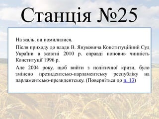 Станція №25
На жаль, ви помилилися.
Після приходу до влади В. Януковича Конституційний Суд
України в жовтні 2010 р. справді поновив чинність
Конституції 1996 р.
Але 2004 року, щоб вийти з політичної кризи, було
змінено президентсько-парламентську республіку на
парламентсько-президентську. (Поверніться до п. 13)
 