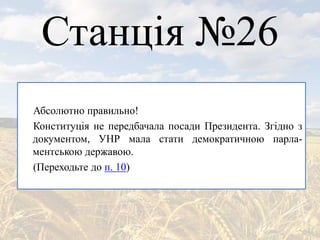 Станція №26
Абсолютно правильно!
Конституція не передбачала посади Президента. Згідно з
документом, УНР мала стати демократичною парла-
ментською державою.
(Переходьте до п. 10)
 